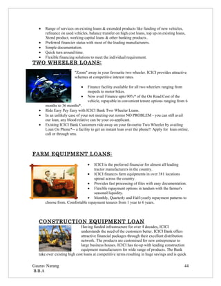 •   Range of services on existing loans & extended products like funding of new vehicles,
       refinance on used vehicles, balance transfer on high cost loans, top up on existing loans,
       Xtend product, working capital loans & other banking products..
   •   Preferred financier status with most of the leading manufacturers.
   •   Simple documentation.
   •   Quick turn around time.
   •   Flexible financing solutions to meet the individual requirement.
TWO WHEELER LOANS:
                         "Zoom" away in your favourite two wheeler. ICICI provides attractive
                         schemes at competitive interest rates.

                              •   Finance facility available for all two wheelers ranging from
                                  mopeds to motor bikes.
                              •   Now avail Finance upto 90%* of the On Road Cost of the
                                  vehicle, repayable in convenient tenure options ranging from 6
       months to 36 months*.
   •   Ride Easy Pay Easy with ICICI Bank Two Wheeler Loans.
   •   In an unlikely case of your not meeting our norms NO PROBLEM - you can still avail
       our loan, any blood relative can be your co-applicant.
   •   Existing ICICI Bank Customers ride away on your favourite Two Wheeler by availing
       Loan On Phone*-- a facility to get an instant loan over the phone!! Apply for loan online,
       call or through sms.




FARM EQUIPMENT LOANS:

                                  • ICICI is the preferred financier for almost all leading
                                    tractor manufacturers in the country.
                               • ICICI finances farm equipments in over 381 locations
                                    spread across the country.
                               • Provides fast processing of files with easy documentation.
                               • Flexible repayment options in tandem with the farmer's
                                    seasonal liquidity.
                               • Monthly, Quarterly and Half-yearly repayment patterns to
       choose from. Comfortable repayment tenures from 1 year to 6 years.



   CONSTRUCTION EQUIPMENT LOAN
                              Having funded infrastructure for over 4 decades, ICICI
                              understands the need of the customers better. ICICI Bank offers
                              attractive financial packages through their excellent distribution
                              network. The products are customised for new entrepreneur to
                              large business houses. ICICI has tie-up with leading construction
                              equipment manufacturers for wide range of products. The Bank
   take over existing high cost loans at competitive terms resulting in huge savings and is quick

Gaurav Narang                                                                                   44
B.B.A
 