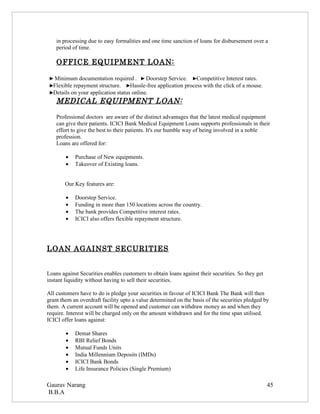 in processing due to easy formalities and one time sanction of loans for disbursement over a
    period of time.

    OFFICE EQUIPMENT LOAN:

 ► Minimum documentation required . ► Doorstep Service. ►Competitive Interest rates.
 ►Flexible repayment structure. ►Hassle-free application process with the click of a mouse.
 ►Details on your application status online.
    MEDICAL EQUIPMENT LOAN:

    Professional doctors are aware of the distinct advantages that the latest medical equipment
    can give their patients. ICICI Bank Medical Equipment Loans supports professionals in their
    effort to give the best to their patients. It's our humble way of being involved in a noble
    profession.
    Loans are offered for:

        •   Purchase of New equipments.
        •   Takeover of Existing loans.


        Our Key features are:

        •   Doorstep Service.
        •   Funding in more than 150 locations across the country.
        •   The bank provides Competitive interest rates.
        •   ICICI also offers flexible repayment structure.




LOAN AGAINST SECURITIES


Loans against Securities enables customers to obtain loans against their securities. So they get
instant liquidity without having to sell their securities.

All customers have to do is pledge your securities in favour of ICICI Bank The Bank will then
grant them an overdraft facility upto a value determined on the basis of the securities pledged by
them. A current account will be opened and customer can withdraw money as and when they
require. Interest will be charged only on the amount withdrawn and for the time span utilised.
ICICI offer loans against:

        •   Demat Shares
        •   RBI Relief Bonds
        •   Mutual Funds Units
        •   India Millennium Deposits (IMDs)
        •   ICICI Bank Bonds
        •   Life Insurance Policies (Single Premium)

Gaurav Narang                                                                                      45
B.B.A
 