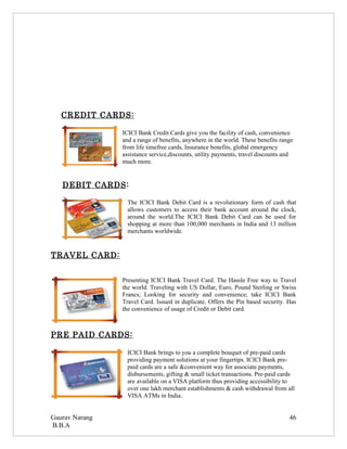 CREDIT CARDS:

                ICICI Bank Credit Cards give you the facility of cash, convenience
                and a range of benefits, anywhere in the world. These benefits range
                from life timefree cards, Insurance benefits, global emergency
                assistance service,discounts, utility payments, travel discounts and
                much more.


   DEBIT CARDS:

                  The ICICI Bank Debit Card is a revolutionary form of cash that
                  allows customers to access their bank account around the clock,
                  around the world.The ICICI Bank Debit Card can be used for
                  shopping at more than 100,000 merchants in India and 13 million
                  merchants worldwide.


TRAVEL CARD:


                Presenting ICICI Bank Travel Card. The Hassle Free way to Travel
                the world. Traveling with US Dollar, Euro, Pound Sterling or Swiss
                Francs; Looking for security and convenience; take ICICI Bank
                Travel Card. Issued in duplicate. Offers the Pin based security. Has
                the convenience of usage of Credit or Debit card.



PRE PAID CARDS:

                  ICICI Bank brings to you a complete bouquet of pre-paid cards
                  providing payment solutions at your fingertips. ICICI Bank pre-
                  paid cards are a safe &convenient way for associate payments,
                  disbursements, gifting & small ticket transactions. Pre-paid cards
                  are available on a VISA platform thus providing accessibility to
                  over one lakh merchant establishments & cash withdrawal from all
                  VISA ATMs in India.


Gaurav Narang                                                                     46
B.B.A
 
