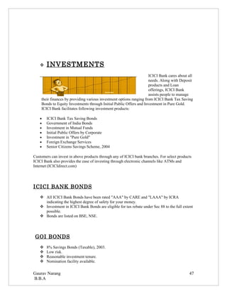    INVESTMENTS
                                                                     ICICI Bank cares about all
                                                                     needs. Along with Deposit
                                                                     products and Loan
                                                                     offerings, ICICI Bank
                                                                     assists people to manage
    their finances by providing various investment options ranging from ICICI Bank Tax Saving
    Bonds to Equity Investments through Initial Public Offers and Investment in Pure Gold.
    ICICI Bank facilitates following investment products:

   •   ICICI Bank Tax Saving Bonds
   •   Government of India Bonds
   •   Investment in Mutual Funds
   •   Initial Public Offers by Corporate
   •   Investment in "Pure Gold"
   •   Foreign Exchange Services
   •   Senior Citizens Savings Scheme, 2004

Customers can invest in above products through any of ICICI bank branches. For select products
ICICI Bank also provides the ease of investing through electronic channels like ATMs and
Internet (ICICIdirect.com)




ICICI BANK BONDS
    All ICICI Bank Bonds have been rated "AAA" by CARE and "LAAA" by ICRA
     indicating the highest degree of safety for your money.
    Investment in ICICI Bank Bonds are eligible for tax rebate under Sec 88 to the full extent
     possible.
    Bonds are listed on BSE, NSE.




 GOI BONDS
      8% Savings Bonds (Taxable), 2003.
      Low risk.
      Reasonable investment tenure.
      Nomination facility available.

Gaurav Narang                                                                               47
B.B.A
 