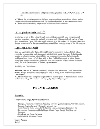 •   Many of these officers also hold professional degrees like - MBA, CA, ICWA, and CFA
        etc.

ICICI keeps the investors updated on the latest happenings in the Mutual Fund industry and the
various financial markets through regular electronic updates (daily & weekly) through Emails.
ICICI also send out a monthly magazine on investments to their customers.




Initial public offerings (IPO)

Investor can invest in IPOs online through www.icicidirect.com with same convenience of
investing in equities - hassle-free and with zero paper work. Also, get in-depth analyses of new
IPOs issues (Initial Public Offerings) which are about to hit the market. IPO calendar, recent IPO
listings, prospectus/offer documents and live prices will help you keep on top of the IPO markets.

ICICI Bank Pure Gold

Gold has been traditionally the most favored form of investment for Indians. In fact, India,
even today is amongst the highest consumers of Gold in the world. However, the Gold market
remains largely unorganized with reliability and convenience remaining the key issues for
gold buyers in the country.ICICI Bank with its `Pure Gold' offer attempts to bridge the gap
between the need of the customers for buying gold and availability of an organized avenue to
satisfy that need, by taking care of the two key components:-

Reliability and Convenience.

Reliability 24 Carat ICICI Bank Pure Gold is imported from Switzerland. This Gold carries a
99.99% Assay Certification, signifying highest level of purity, as per international standards.
Convenience
ICICI Bank Pure Gold is competitively priced based on daily prices in the international bullion
market. Currently, gold is available in 2.5g, 5g, 8g, 20g and 50g categories.




                         PRIVATE BANKING

Benefits:

Comprehensive range of products and services

    -Savings Account, Fixed Deposits, Recurring Deposits, Quantum Optima, Current Accounts,
    -Resident Foreign Currency (Domestic) Accounts etc.
    -Asset Products- Home Loans, Car & Personal Loans, Loan Against Securities etc.
    -Investments- Government of India Bonds, Mutual Funds, Capital Gain Bond etc.
    -Insurance
    -Web Trade and Demat Accounts
    -Gold Coins & Bureau de Change

Gaurav Narang                                                                                     49
B.B.A
 