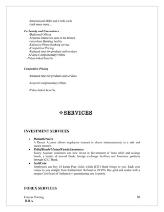 -International Debit and Credit cards
    -And many more....

Exclusivity and Convenience
    -Dedicated Officer
    -Separate interaction area in the branch
    -Anywhere Banking facility
    -Exclusive Phone Banking service
    -Competitive Pricing
    -Reduced rates for products and services
   -Several Complimentary Offers
  -Value-linked benefits


Competitive Pricing

    -Reduced rates for products and services

    -Several Complimentary Offers

    -Value-linked benefits




                              SERVICES


INVESTMENT SERVICES

    •   DematServices
        A Demat Account allows employees transact in shares instantaneously in a safe and
        secure manner.
    •   ReliefBonds/MutualFunds/Insurance
        Salary Account customers can now invest in Government of India relief and savings
        bonds, a basket of mutual funds, foreign exchange facilities and Insurance products
        through ICICI Bank.
    •   GoldCoin
        Employees can buy 24 karats Pure Gold, which ICICI Bank brings to you. Each coin
        comes to you straight from Switzerland. Refined to 99.99% fine gold and sealed with a
        unique Certificate of Authencity- guaranteeing you its purity.




FOREX SERVICES

Gaurav Narang                                                                             50
B.B.A
 