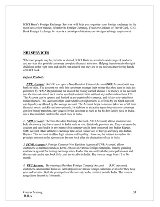 ICICI Bank's Foreign Exchange Services will help you organize your foreign exchange in the
most hassle free manner. Whether its Foreign Currency, Travelers Cheques or Travel Card, ICICI
Bank Foreign Exchange Services is a one-stop solution to your foreign exchange requirement.




NRI SERVICES
Wherever people may be, in India or abroad, ICICI Bank has created a wide range of products
and services that provide customers complete financial solutions. Helping them to make the right
decisions at the right time and can be rest assured that they are in the safe and trustworthy hands
of ICICI bank.

Deposit Products:

1. NRE Account: An NRI can open a Non-Resident External Account(NRE Account)with any
bank in India. The account not only lets customers manage their money that they earn in India (as
permitted by FEMA Regulations) but also of the money earned abroad. The money in the account
and the interest earned on it can be sent back outside India without any authorization from RBI.
The Account can be opened and funded in any permissible currency, and is later converted into
Indian Rupees. This Account offers dual benefits of high returns as offered by the fixed deposits
and liquidity as offered by the savings account. The Account helps customers take care of all their
financial needs, quickly and conveniently. In addition to attractive rupee interest rates customers
get free money transfers, easy access for the customer as well as for his/her family back in India,
and a free mandate card for the loved ones in India.

2 . NRO Account: The Non-Resident Ordinary Account (NRO Account) allows customers to
hold the money they have earned in India such as rent, dividends, pensions etc. They can open the
account and can fund it in any permissible currency and is later converted into Indian Rupees.
NRO account offers attractive exchange rates upon conversion of foreign currency into Indian
Rupees. This account to offers high returns and liquidity. However, the interest earned on the
principal amount in the account can be sent back after the deductions of tax in India.

3. FCNR Account:A Foreign Currency Non Resident Account (FCNR Account) allows
customers to maintain funds as Term Deposits in various foreign currencies, thereby guarding
customers against fluctuating exchange rates. Under this account both the principal amount and
the interest can be sent back fully, and are taxable in India. The tenures range from 12 to 36
month

4. RFC Account: By opening a Resident Foreign Currency Account               (RFC Account)
customers can maintain funds as Term deposits in various foreign currencies even after they have
returned to India. Both the principal and the interest can be remitted outside India. The tenures
range from 1month to 36months.




Gaurav Narang                                                                                    51
B.B.A
 