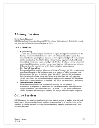 Advisory Services
Private Equity Placement
ICICI Bank's Small Enterprises Group's (SEG) Investment Banking team is dedicated to provide
you niche and exclusive investment banking services.

The ICICI Bank Edge

    •   Capital Raising
        At times for a growing company, the amount of capital that a promoter can infuse in the
        business becomes limited. Businesses can be self sufficient for capital needs in their
        nascent and initial growth phases. However to meet expansion and growth plans, external
        capital is imperative. We at ICICI Bank, with our lending experience, fully understand
        this and help clients raise equity to fund growth. We have developed a strong network of
        domestic and international investors who are keen to partner with such success stories in
        India and these players solicit our advice for investing into such companies. .
    •   Buy And Sell Side Advisory
        Inorganically adding growth to a business or hiving off non-core activities or opportunity
        to realize right value for the business created or an instance of taking a company on a
        bigger scale are the ways to strategize today. We at ICICI Bank provide assistance on
        both buy side and sell side transaction. With a large client franchise built, more than
        10,000 asset clients and international linkages in developed economies, ICICI Bank can
        bring in the best synergy partner to conclude a sell side or buy side advisory assignment.
    •   Special Situation Solutions
        Backed by institutional legacy, in-depth understanding and linkages with key
        stakeholders in the process of turnaround, ICICI Bank's Investment Banking team can
        design solutions for special situations like CDR, BIFR, OTS, etc. Count on us to turn
        around the capital structure of your company and bring in additional capital for growth.

Online Services
ICICI Bank provides a variety of online services.now these is no need of walking up to the bank
branch, every time you need to do your banking. As you can do a lot of it online. From paying
your bills to transferring funds, booking your rail/air tickets, shopping, sending a money order
and doing lots more.




Gaurav Narang                                                                                  52
B.B.A
 