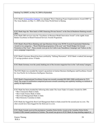 Banking" by IDRBT, on May 18, 2009 in Hyderabad.


ICICI Bank's b2 branchfree banking was adjudged "Best E-Banking Project Implementation Award 2008" by
The Asian Banker, on May 11, 2009 at the China World Hotel in Beijing.




ICICI Bank bags the “Best bank in SME financing (Private Sector)” at the Dun & Bradstreet Banking awards
2009.
ICICI Bank NRI services wins the “Excellence in Business Model Innovation Award” in the eighth Asian
Banker Excellence in Retail Financial Services Awards Programme.


ICICI Bank's Rural Micro Banking and Agri-Business Group wins WOW Event & Experiential Marketing
Award in two categories - “Rural Marketing programme of the year” and “Small Budget On Ground
Promotion of the Year”. These awards were given for Cattle Loan 'Kamdhenu Campaign' and 'Talkies on the
move campaign' respectively.


ICICI Bank's Germany Branch has been certified by “Stiftung Warrentest”. ICICI Bank is ranked 2nd amongst
57 savings products across 19 banks


ICICI Bank Germany won the yearly banking test of the investor magazine €uro in the “call money”category.


The ICICI Bank was awarded the runner's up position in Gartner Business Intelligence and Excellence Award
for Asia Pacific for its Business Intelligence functions.


ICICI Bank's Organisational Excellence Group was recently awarded ISO 9001:2008 certification by TUV
Nord. The scope of certification comprised processes around consulting and capability building on methods of
quality & improvements.


ICICI Bank has been awarded the following titles under The Asset Triple A Country Awards for 2009:
  • Best Transaction Bank in India
  • Best Trade Finance Bank in India
  • Best Cash Management Bank in India
  • Best Domestic Custodian in India

ICICI Bank has bagged the Best Cash Management Bank in India award for the second year in a row. The
other awards have been bagged for the third year in a row.


ICICI Bank Canada received the prestigious Canadian Helen Keller Award at the Canadian Helen Keller
Centre's Fifth Annual Luncheon in Toronto. The award was given to ICICI Bank its long-standing support to

Gaurav Narang                                                                                54
B.B.A
 