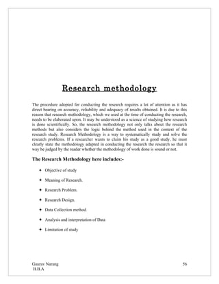Research methodology
The procedure adopted for conducting the research requires a lot of attention as it has
direct bearing on accuracy, reliability and adequacy of results obtained. It is due to this
reason that research methodology, which we used at the time of conducting the research,
needs to be elaborated upon. It may be understood as a science of studying how research
is done scientifically. So, the research methodology not only talks about the research
methods but also considers the logic behind the method used in the context of the
research study. Research Methodology is a way to systematically study and solve the
research problems. If a researcher wants to claim his study as a good study, he must
clearly state the methodology adapted in conducting the research the research so that it
way be judged by the reader whether the methodology of work done is sound or not.

The Research Methodology here includes:-

    Objective of study

    Meaning of Research.

    Research Problem.

    Research Design.

    Data Collection method.

    Analysis and interpretation of Data

    Limitation of study




Gaurav Narang                                                                           56
B.B.A
 