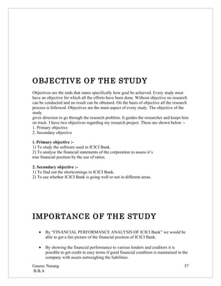 OBJECTIVE OF THE STUDY
Objectives are the ends that states specifically how goal be achieved. Every study must
have an objective for which all the efforts have been done. Without objective no research
can be conducted and no result can be obtained. On the basis of objective all the research
process is followed. Objectives are the main aspect of every study. The objective of the
study
gives direction to go through the research problem. It guides the researcher and keeps him
on track. I have two objectives regarding my research project. These are shown below :-
1. Primary objective
2. Secondary objective

1. Primary objective :-
1) To study the software used in ICICI Bank.
2) To analyse the financial statements of the corporation to assess it’s
true financial position by the use of ratios.

2. Secondary objective :-
1) To find out the shortcomings in ICICI Bank.
2) To see whether ICICI Bank is going well or not in different areas.




IMPORTANCE OF THE STUDY

   •   By “FINANCIAL PERFORMANCE ANALYSIS OF ICICI Bank” we would be
       able to get a fair picture of the financial position of ICICI Bank.

   •   By showing the financial performance to various lenders and creditors it is
       possible to get credit in easy terms if good financial condition is maintained in the
       company with assets outweighing the liabilities.
Gaurav Narang                                                                             57
B.B.A
 