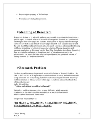 •   Protecting the property of the business.

   •   Compliances with legal requirement.




    Meaning of Research:
Research is defined as “a scientific and systematic search for pertinent information on a
specific topic”. Research is an art of scientific investigation. Research is a systematized
effort to gain now knowledge. It is a careful investigation or inquiry especially through
search for new facts in any branch of knowledge. Research is an academic activity and
this term should be used in a technical sense. Research comprises defining and redefining
problems, formulating hypothesis or suggested solutions. Making deductions and
reaching conclusions to determine whether they if the formulating hypothesis. Research is
thus, an original contribution to the existing stock of knowledge making for its
advancement. The search for knowledge through objective and systematic method of
finding solutions to a problem is research.




    Research Problem
The first step while conducting research is careful definition of Research Problem. “To
ERR IS THE HUMAN” is a proverb which indicates that no one is perfect in this world.
Every researcher has to face many problemswhich conducting any research that’s why
problem statement is defined to know which type of problems a researcher has to face
while conducting any
study. It is said that,
“Problem well defined is problem half solved.”

Basically, a problem statement refers to some difficulty, which researcher
experiences in the context of either a theoretical or practical situation and
wants to obtain the solution for the same.

The problem statement here is:-

“TOMAKE A FINANCIAL ANALYSIS OF FINANCIAL
STATEMENTS OF ICICI BANK”


Gaurav Narang                                                                           58
B.B.A
 
