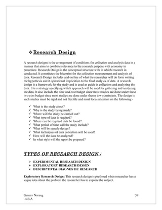  Research Design

A research designs is the arrangement of conditions for collection and analysis data in a
manner that aims to combine relevance to the research purpose with economy in
procedure. Research Design is the conceptual structure with in which research in
conducted. It constitutes the blueprint for the collection measurement and analysis of
data. Research Design includes and outline of what the researcher will do form writing
the hypothesis and it operational implication to the final analysis of data. A research
design is a framework for the study and is used as guide in collection and analyzing the
data. It is a strategy specifying which approach will be used for gathering and analyzing
the data. It also include the time and cost budget since most studies are done under these
two cost budget since most studies are done under theses tow constraints. The design is
such studies must be rigid and not flexible and most focus attention on the following:-

      What is the study about?
      Why is the study being made?
      Where will the study be carried out?
      What type of data is required?
      Where can be required data be found?
      What period of time will the study include?
      What will be sample design?
      What techniques of data collection will be used?
      How will the data be analyzed?
      In what style will the report be prepared?



TYPES OF RESEARCH DESIGN :
    EXPERIMENTAL RESEARCH DESIGN
    EXPLORATORY RESEARCH DESIGN
    DESCRIPTIVE& DIAGNOSTIC RESEARCH

Exploratory Research Design: This research design is preferred when researcher has a
vague idea about the problem the researcher has to explore the subject.



Gaurav Narang                                                                            59
B.B.A
 