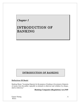 Chapter 1

        INTRODUCTION OF
        BANKING




                INTRODUCTION OF BANKING


Definition Of Bank:

Banking Means "Accepting Deposits for the purpose of lending or Investment of deposits
of money from the public, repayable on demand or otherwise and withdraw by cheque,
draft or otherwise."
                                  -Banking Companies (Regulation) Act,1949


Gaurav Narang                                                                       6
B.B.A
 
