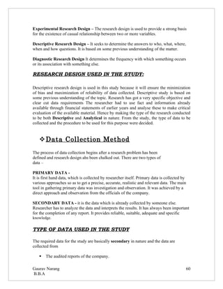 Experimental Research Design – The research design is used to provide a strong basis
for the existence of casual relationship between two or more variables.

Descriptive Research Design – It seeks to determine the answers to who, what, where,
when and how questions. It is based on some previous understanding of the matter.

Diagnostic Research Design It determines the frequency with which something occurs
or its association with something else.

RESEARCH DESIGN USED IN THE STUDY:

Descriptive research design is used in this study because it will ensure the minimization
of bias and maximization of reliability of data collected. Descriptive study is based on
some previous understanding of the topic. Research has got a very specific objective and
clear cut data requirements The researcher had to use fact and information already
available through financial statements of earlier years and analyse these to make critical
evaluation of the available material. Hence by making the type of the research conducted
to be both Descriptive and Analytical in nature. From the study, the type of data to be
collected and the procedure to be used for this purpose were decided.


    Data Collection Method
The process of data collection begins after a research problem has been
defined and research design ahs been chalked out. There are two types of
data –

PRIMARY DATA -
It is first hand data, which is collected by researcher itself. Primary data is collected by
various approaches so as to get a precise, accurate, realistic and relevant data. The main
tool in gathering primary data was investigation and observation. It was achieved by a
direct approach and observation from the officials of the company.

SECONDARY DATA - it is the data which is already collected by someone else.
Researcher has to analyze the data and interprets the results. It has always been important
for the completion of any report. It provides reliable, suitable, adequate and specific
knowledge.

TYPE OF DATA USED IN THE STUDY

The required data for the study are basically secondary in nature and the data are
collected from

      The audited reports of the company.

Gaurav Narang                                                                                  60
B.B.A
 