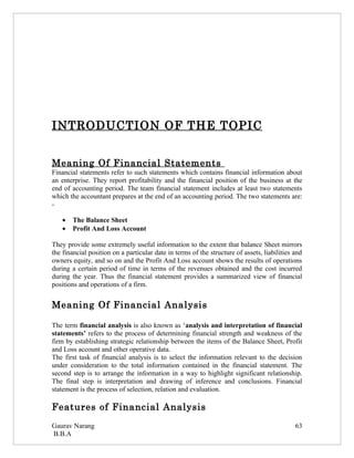 INTRODUCTION OF THE TOPIC


Meaning Of Financial Statements
Financial statements refer to such statements which contains financial information about
an enterprise. They report profitability and the financial position of the business at the
end of accounting period. The team financial statement includes at least two statements
which the accountant prepares at the end of an accounting period. The two statements are:
-

   •   The Balance Sheet
   •   Profit And Loss Account

They provide some extremely useful information to the extent that balance Sheet mirrors
the financial position on a particular date in terms of the structure of assets, liabilities and
owners equity, and so on and the Profit And Loss account shows the results of operations
during a certain period of time in terms of the revenues obtained and the cost incurred
during the year. Thus the financial statement provides a summarized view of financial
positions and operations of a firm.


Meaning Of Financial Analysis

The term financial analysis is also known as ‘analysis and interpretation of financial
statements’ refers to the process of determining financial strength and weakness of the
firm by establishing strategic relationship between the items of the Balance Sheet, Profit
and Loss account and other operative data.
The first task of financial analysis is to select the information relevant to the decision
under consideration to the total information contained in the financial statement. The
second step is to arrange the information in a way to highlight significant relationship.
The final step is interpretation and drawing of inference and conclusions. Financial
statement is the process of selection, relation and evaluation.

Features of Financial Analysis
Gaurav Narang                                                                                63
B.B.A
 