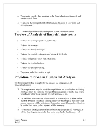 o To present a complex data contained in the financial statement in simple and
     understandable form.

   o To classify the items contained in the financial statement in convenient and
     rational groups.


   o   To make comparison between various groups to draw various conclusions.
Purpose of Analysis of financial statements

      To know the earning capacity or profitability.

      To know the solvency.

      To know the financial strengths.

      To know the capability of payment of interest & dividends.

      To make comparative study with other firms.

      To know the trend of business.

      To know the efficiency of mgt.

      To provide useful information to mgt.

Procedure of Financial Statement Analysis

The following procedure is adopted for the analysis and interpretation of
financial statements:-

    The analyst should acquaint himself with principles and postulated of accounting.
     He should know the plans and policies of the management so that he may be able
     to find out whether these plans are properly executed or not.

    The extent of analysis should be determined so that the sphere of work may be
     decided. If the aim is find out. Earning capacity of the enterprise then analysis of
     income statement will be undertaken. On the other hand, if financial position is to
     be studied then balance sheet analysis will be necessary.

    The financial data be given in statement should be recognized and rearranged. It
     will involve the grouping similar data under same heads. Breaking down of



Gaurav Narang                                                                          64
B.B.A
 