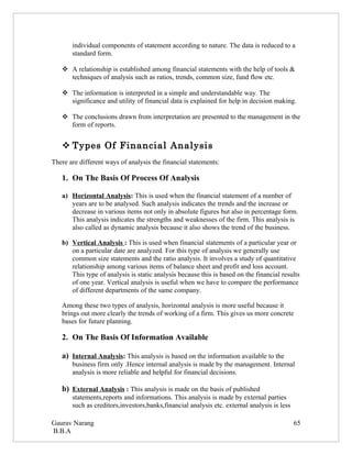 individual components of statement according to nature. The data is reduced to a
       standard form.

    A relationship is established among financial statements with the help of tools &
     techniques of analysis such as ratios, trends, common size, fund flow etc.

    The information is interpreted in a simple and understandable way. The
     significance and utility of financial data is explained for help in decision making.

    The conclusions drawn from interpretation are presented to the management in the
     form of reports.


    Types Of Financial Analysis
There are different ways of analysis the financial statements:

   1. On The Basis Of Process Of Analysis

   a) Horizontal Analysis: This is used when the financial statement of a number of
      years are to be analysed. Such analysis indicates the trends and the increase or
      decrease in various items not only in absolute figures but also in percentage form.
      This analysis indicates the strengths and weaknesses of the firm. This analysis is
      also called as dynamic analysis because it also shows the trend of the business.

   b) Vertical Analysis : This is used when financial statements of a particular year or
      on a particular date are analyzed. For this type of analysis we generally use
      common size statements and the ratio analysis. It involves a study of quantitative
      relationship among various items of balance sheet and profit and loss account.
      This type of analysis is static analysis because this is based on the financial results
      of one year. Vertical analysis is useful when we have to compare the performance
      of different departments of the same company.

   Among these two types of analysis, horizontal analysis is more useful because it
   brings out more clearly the trends of working of a firm. This gives us more concrete
   bases for future planning.

   2. On The Basis Of Information Available

   a) Internal Analysis: This analysis is based on the information available to the
       business firm only .Hence internal analysis is made by the management. Internal
       analysis is more reliable and helpful for financial decisions.

   b) External Analysis : This analysis is made on the basis of published
       statements,reports and informations. This analysis is made by external parties
       such as creditors,investors,banks,financial analysis etc. external analysis is less

Gaurav Narang                                                                                65
B.B.A
 
