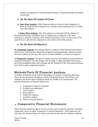 reliable in comparison to internal analysis because of limited and often incomplete
        information.

     3. On The Basis Of Number Of Firms

     a) Inter-Firm Analysis : When financial analysis of two or more companies or
        firms are analyzed and compared over a number of accounting period, it is called
        inter-firm analysis.

     b) Intra -Firm Analysis : intra-firm analysis is concerned with the analysis of
financial performance of different units or departments or segments of the same
enterprise or company. Similarly when financial statements of two or more years of the
same firm are analyzed and compared it is also called as intra-firm analysis.

     4. On The Basis Of Objectives

a) Accounting Analysis: Accounting analysis is analysis of past financial performance
and involves examining how generally accepted accounting principles and conventions
have been applied in arriving at the values of assets, liabilities, revenues and expenses.

 b) Prospective Analysis : Prospective analysis involves developing forecasted financial
statements keeping in view the changes that are likely to shape and affect the business
given the assumptions about these changes and the limitation of the forecasting technique
used. This is quite complicated analysis.


Methods/Tools Of Financial Analysis
A number of methods can be used for the purpose of analysis of financial statements.
These are also termed as techniques or tools of financial analysis. Out of these, and
enterprise can choose those techniques which are suitable to its requirements. The
principal techniques of financial analysis are:-

        a.   Comparative financial statements
        b.   Common-size statements
        c.   Trend analysis
        d.   Ratio analysis
        e.   Funds flow analysis
        f.   Cash flow analysis
        g.   Break even point analysis

a.   Comparative Financial Statements:
When financial statements figures for two or mote years are placed side-side to facilitate
comparison, these are called ‘comparative Financial Statements’. Such statements not
only show the absolute figures of various years but also provide for columns to indicate

Gaurav Narang                                                                                66
B.B.A
 