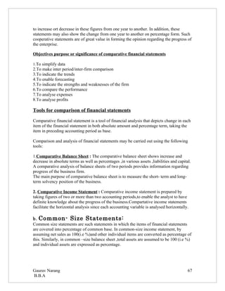 to increase ort decrease in these figures from one year to another. In addition, these
statements may also show the change from one year to another on percentage form. Such
cooperative statements are of great value in forming the opinion regarding the progress of
the enterprise.

Objectives purpose or significance of comparative financial statements

1.To simplify data
2.To make inter period/inter-firm comparison
3.To indicate the trends
4.To enable forecasting
5.To indicate the strengths and weaknesses of the firm
6.To compare the performance
7.To analyse expenses
8.To analyse profits

Tools for comparison of financial statements

Comparative financial statement is a tool of financial analysis that depicts change in each
item of the financial statement in both absolute amount and percentage term, taking the
item in preceding accounting period as base.

Comparison and analysis of financial statements may be carried out using the following
tools:

1.Comparative Balance Sheet : The comparative balance sheet shows increase and
decrease in absolute terms as well as percentages ,in various assets ,liabilities and capital.
A comparative analysis of balance sheets of two periods provides information regarding
progress of the business firm.
The main purpose of comparative balance sheet is to measure the short- term and long-
term solvency position of the business.

2. Comparative Income Statement : Comparative income statement is prepared by
taking figures of two or more than two accounting periods,to enable the analyst to have
definite knowledge about the progress of the business.Compartative income statements
facilitate the horizontal analysis since each accounting variable is analysed horizontally.

b. Common- Size Statements:
Common size statements are such statements in which the items of financial statements
are covered into percentage of common base. In common-size income statement, by
assuming net sales as 100(i.e %)and other individual items are converted as percentage of
this. Similarly, in common –size balance sheet ,total assets are assumed to be 100 (i.e %)
and individual assets are expressed as percentage.




Gaurav Narang                                                                               67
B.B.A
 