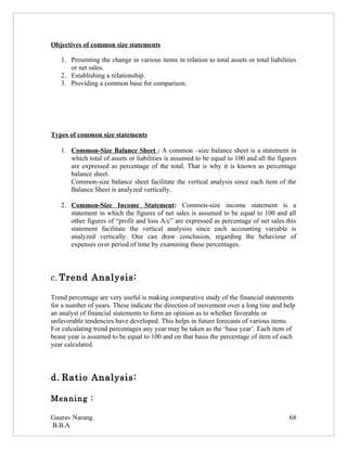 Objectives of common size statements

   1. Presenting the change in various items in relation to total assets or total liabilities
      or net sales.
   2. Establishing a relationship.
   3. Providing a common base for comparison.




Types of common size statements

   1. Common-Size Balance Sheet : A common –size balance sheet is a statement in
      which total of assets or liabilities is assumed to be equal to 100 and all the figures
      are expressed as percentage of the total. That is why it is known as percentage
      balance sheet.
      Common-size balance sheet facilitate the vertical analysis since each item of the
      Balance Sheet is analyzed vertically.

   2. Common-Size Income Statement: Common-size income statement is a
      statement in which the figures of net sales is assumed to be equal to 100 and all
      other figures of “profit and loss A/c” are expressed as percentage of net sales.this
      statement facilitate the vertical analysiss since each accounting variable is
      analyzed vertically. One can draw conclusion, regarding the behaviour of
      expenses over period of time by examining these percentages.



c. Trend Analysis:

Trend percentage are very useful is making comparative study of the financial statements
for a number of years. These indicate the direction of movement over a long tine and help
an analyst of financial statements to form an opinion as to whether favorable or
unfavorable tendencies have developed. This helps in future forecasts of various items.
For calculating trend percentages any year may be taken as the ‘base year’. Each item of
bease year is assumed to be equal to 100 and on that basis the percentage of item of each
year calculated.



d. Ratio Analysis:

Meaning :

Gaurav Narang                                                                             68
B.B.A
 