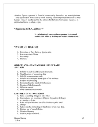 Absolute figures expressed in financial statements by themselves are meaningfulness.
These figures often do not convey much meaning unless expressed in relation to other
figures. Thus, it can be say that the relationship between two figures, expressed in
arithmetical terms is called a ratio.


“According to R.N. Anthony.”

                          “A ratio is simply one number expressed in terms of
                          another. It is found by dividing one number into the other.”




TYPES OF RATIOS

   1.   Proportion or Pure Ratio or Simple ratio.
   2.   Rate or so many Times.
   3.   Percentage
   4.   Fraction.


OBJECTS AND ADVANTAGES OR USES OF RATIO
ANALYSIS

   1.   Helpful in analysis of financial statements.
   2.   Simplification of accounting data.
   3.   Helpful in comparative study.
   4.   Helpful in locating the weak spots of the business.
   5.   Helpful in forecasting
   6.   Estimate about the trend of the business
   7.   Fixation of ideal standards
   8.   Effective control
   9.   Study of financial soundness.

LIMITATION OF RATIO ANALYSIS
   1.   False accounting data gives false ratios
   2.   Comparisons not possible of different firms adopt different
   3.   accounting policies.
   4.   Ratio analysis becomes less effective due to price level
   5.   change
   6.   Ratios may be misleading in the absence of absolute data.
   7.   Limited use of a single Ratio.
   8.   Window-Dressing
   9.   Lack of proper standards.

Gaurav Narang                                                                            69
B.B.A
 