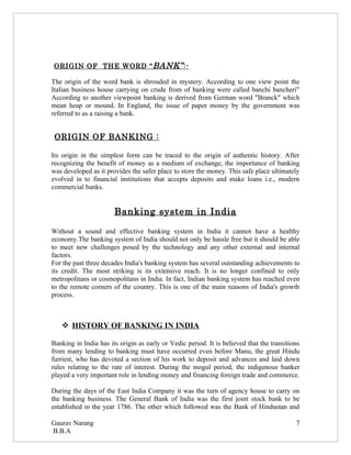 ORIGIN OF THE WORD “ BANK” :-

The origin of the word bank is shrouded in mystery. According to one view point the
Italian business house carrying on crude from of banking were called banchi bancheri"
According to another viewpoint banking is derived from German word "Branck" which
mean heap or mound. In England, the issue of paper money by the government was
referred to as a raising a bank.


 ORIGIN OF BANKING :

Its origin in the simplest form can be traced to the origin of authentic history. After
recognizing the benefit of money as a medium of exchange, the importance of banking
was developed as it provides the safer place to store the money. This safe place ultimately
evolved in to financial institutions that accepts deposits and make loans i.e., modern
commercial banks.


                       Banking system in India

Without a sound and effective banking system in India it cannot have a healthy
economy.The banking system of India should not only be hassle free but it should be able
to meet new challenges posed by the technology and any other external and internal
factors.
For the past three decades India's banking system has several outstanding achievements to
its credit. The most striking is its extensive reach. It is no longer confined to only
metropolitans or cosmopolitans in India. In fact, Indian banking system has reached even
to the remote corners of the country. This is one of the main reasons of India's growth
process.



    HISTORY OF BANKING IN INDIA

Banking in India has its origin as early or Vedic period. It is believed that the transitions
from many lending to banking must have occurred even before Manu, the great Hindu
furriest, who has devoted a section of his work to deposit and advances and laid down
rules relating to the rate of interest. During the mogul period, the indigenous banker
played a very important role in lending money and financing foreign trade and commerce.

During the days of the East India Company it was the turn of agency house to carry on
the banking business. The General Bank of India was the first joint stock bank to be
established in the year 1786. The other which followed was the Bank of Hindustan and

Gaurav Narang                                                                              7
B.B.A
 