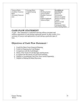 Turnover Ratio         Coverage Ratio          Ratio                  In relation to
-Creditors Turnover    -Capital Gearing        Working Capital        investments
Ratio                  Ratio                   Turnover Ratio.        Return on
-Inventory Turnover                            Payables Turnover      Investments.
ratio                                          Ratio                  Return on capital.
                                               Capital Employed       Return on Equity
                                               Turnover Ratio         Capital.
                                                                      Return on total
                                                                      Resources
                                                                      Earning per share.
                                                                      Price Earning Ratio.

CASH-FLOW STATEMENT
A cash – flow statement is a statement showing inflows (receipts) and
outflows (payments) of cash during a particular period. In other words, it is a
summary of sources and applications of each during a particular span of
time.


Objectives of Cash Flow Statement :

   1.   Useful for Short-Term Financial Planning.
   2.   Useful in Preparing the Cash Budget.
   3.   Comparison with the Cash Budget.
   4.   Study of the Trend of Cash Receipts and Payments.
   5.   It explains the Deviations of Cash from Earnings.
   6.   Helpful in Ascertaining Cash Flow from various Separately.
   7.   Helpful in Making Dividend Decisions.




Gaurav Narang                                                                            71
B.B.A
 
