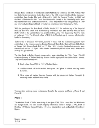 Bengal Bank. The Bank of Hindustan is reported to have continued till 1906. While other
two failed in the meantime. In the first half of the 19th century the East India Company
established there banks, The bank of Bengal in 1809, the Bank of Bombay in 1840 and
the Bank of Bombay in1843. These three banks also known as the Presidency banks were
the independent units and functioned well. These three banks were amalgamated in 1920
and new bank, the Imperial Bank of India was established on 27th January, 1921.

With the passing of the State Bank of India Act in 1955 the undertaking of the Imperial
Bank of India was taken over by the newly constituted SBI. The Reserve Bank of India
(RBI) which is the Central bank was established in April, 1935 by passing Reserve bank
of India act 1935. The Central office of RBI is in Mumbai and it controls all the other
banks in the country.

 In the wake of Swadeshi Movement, number of banks with the Indian management were
established in the country namely, Punjab National Bank Ltd., Bank of India Ltd., Bank
of Baroda Ltd., Canara Bank. Ltd. on 19th July 1969, 14 major banks of the country were
nationalized and on 15th April 1980, 6 more commercial private sector banks were taken
over by the government.

The first bank in India, though conservative, was established in 1786. From 1786 till
today,the journey of Indian Banking System can be segregated into three distinct phases.
They areas mentioned below:

    Early phase from 1786 to 1969 of Indian Banks

    Nationalization of Indian Banks and up to 1991 prior to Indian banking sector
     Reforms.

    New phase of Indian Banking System with the advent of Indian Financial &
     Banking Sector Reforms after 1991.




To make this write-up more explanatory, I prefix the scenario as Phase I, Phase II and
Phase III.

Phase I

The General Bank of India was set up in the year 1786. Next came Bank of Hindustan
and Bengal Bank. The East India Company established Bank of Bengal (1809), Bank of
Bombay (1840) and Bank of Madras (1843) as independent units and called it Presidency
Banks.




Gaurav Narang                                                                         8
B.B.A
 