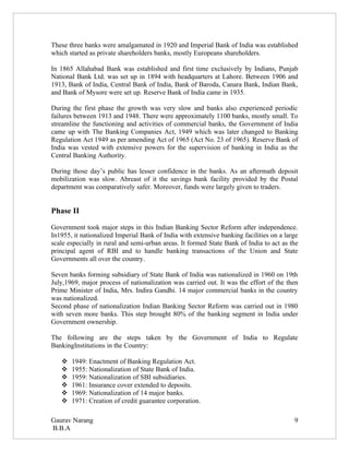 These three banks were amalgamated in 1920 and Imperial Bank of India was established
which started as private shareholders banks, mostly Europeans shareholders.

In 1865 Allahabad Bank was established and first time exclusively by Indians, Punjab
National Bank Ltd. was set up in 1894 with headquarters at Lahore. Between 1906 and
1913, Bank of India, Central Bank of India, Bank of Baroda, Canara Bank, Indian Bank,
and Bank of Mysore were set up. Reserve Bank of India came in 1935.

During the first phase the growth was very slow and banks also experienced periodic
failures between 1913 and 1948. There were approximately 1100 banks, mostly small. To
streamline the functioning and activities of commercial banks, the Government of India
came up with The Banking Companies Act, 1949 which was later changed to Banking
Regulation Act 1949 as per amending Act of 1965 (Act No. 23 of 1965). Reserve Bank of
India was vested with extensive powers for the supervision of banking in India as the
Central Banking Authority.

During those day’s public has lesser confidence in the banks. As an aftermath deposit
mobilization was slow. Abreast of it the savings bank facility provided by the Postal
department was comparatively safer. Moreover, funds were largely given to traders.


Phase II

Government took major steps in this Indian Banking Sector Reform after independence.
In1955, it nationalized Imperial Bank of India with extensive banking facilities on a large
scale especially in rural and semi-urban areas. It formed State Bank of India to act as the
principal agent of RBI and to handle banking transactions of the Union and State
Governments all over the country.

Seven banks forming subsidiary of State Bank of India was nationalized in 1960 on 19th
July,1969, major process of nationalization was carried out. It was the effort of the then
Prime Minister of India, Mrs. Indira Gandhi. 14 major commercial banks in the country
was nationalized.
Second phase of nationalization Indian Banking Sector Reform was carried out in 1980
with seven more banks. This step brought 80% of the banking segment in India under
Government ownership.

The following are the steps taken by the Government of India to Regulate
BankingInstitutions in the Country:

      1949: Enactment of Banking Regulation Act.
      1955: Nationalization of State Bank of India.
      1959: Nationalization of SBI subsidiaries.
      1961: Insurance cover extended to deposits.
      1969: Nationalization of 14 major banks.
      1971: Creation of credit guarantee corporation.

Gaurav Narang                                                                            9
B.B.A
 
