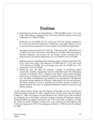 Findings
    Profit before tax for the year ended March 31, 2009 (FY2009) was Rs. 5,117 crore
     (US$ 1,009 million), compared to Rs. 5,056 crore (US$ 997 million) for the year
     ended March 31, 2008 (FY2008).
   
     Profit after tax for FY2009 was Rs. 3,758 crore (US$ 741 million) compared to
     Rs. 4,158 crore (US$ 820 million) for FY2008 due to the higher effective tax rate
     on account of lower proportion of income taxable as dividends and capital gains.
   
     Net interest income increased 15% from Rs. 7,304 crore (US$ 1,440 million) for
     FY2008 to Rs. 8,367 crore (US$ 1,650 million) for FY2009. While the advances
     declined marginally year-on-year, the net interest income increased due to
     improvement in net interest margin from 2.2% in FY2008 to 2.4% in FY2009.
   
     Operating expenses (including direct marketing agency expenses) decreased 14%
     to Rs. 6,835 crore (US$ 1,348 million) in FY2009 from Rs. 7,972 crore (US$
     1,572 million) in FY2008. The cost/average asset ratio for FY2009 was 1.8%
     compared to 2.2% for FY2008.
    During the year, the Bank has pursued a strategy of prioritizing capital
     conservation, liquidity management and risk containment given the challenging
     economic environment. This is reflected in the Bank’s strong capital adequacy
     and its focus on reducing its wholesale term deposit base and increasing its CASA
     ratio. The Bank is maintaining excess liquidity on an ongoing basis. The Bank has
     also placed strong emphasis on efficiency improvement and cost rationalization.
     The Bank continues to invest in expansion of its branch network to enhance its
     deposit franchise and create an integrated distribution network for both asset and
     liability products.

 In line with the above strategy, the total deposits of the Bank were Rs. 218,348 crore
(US$ 43.0 billion) at March 31, 2009, compared to Rs. 244,431 crore (US$ 48.2 billion)
at March 31, 2008. The reduction in term deposits by Rs. 24,970 crore (US$ 4.9 billion)
was primarily due to the Bank’s conscious strategy of paying off wholesale deposits.
During Q4-2009, total deposits increased by Rs. 9,283 crore (US$ 1.8 billion), of which
Rs. 5,286 crore (US$ 1.0 billion), or about 57%, was in the form of CASA deposits. The
CASA ratio improved to 28.7% of total deposits at March 31, 2009 from 26.1% at March
31, 2008.



Gaurav Narang                                                                       93
B.B.A
 