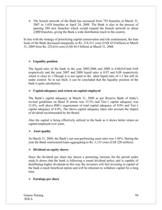  The branch network of the Bank has increased from 755 branches at March 31,
     2007 to 1,438 branches at April 24, 2009. The Bank is also in the process of
     opening 580 new branches which would expand the branch network to about
     2,000 branches, giving the Bank a wide distribution reach in the country.

In line with the strategy of prioritizing capital conservation and risk containment, the loan
book of the Bank decreased marginally to Rs. 218,311 crore (US$ 43.0 billion) at March
31, 2009 from Rs. 225,616 crore (US$ 44.5 billion) at March 31, 2008.



    Liquidity position

   The liquid ratio of the bank in the year 2005,2006 and 2009 is 0.60,0.67and 0.68
   respectively and the year 2007 and 2008 liquid ratio is 0.97 and 0.88 respectively
   which is close to 1.Though it is not equal to the ideal liquid ratio of 1:1 but still its
   under control. So in nut shell, it can be concluded that the liquidity position of the
   bank is quite satisfactory.

    Capital adequacy and return on capital employed

   The Bank’s capital adequacy at March 31, 2009 as per Reserve Bank of India’s
   revised guidelines on Basel II norms was 15.5% and Tier-1 capital adequacy was
   11.8%, well above RBI’s requirement of total capital adequacy of 9.0% and Tier-1
   capital adequacy of 6.0%. The above capital adequacy takes into account the impact
   of dividend recommended by the Board.

   Also the capital is being effectively utilized in the bank as it shows better return on
   capital employed over years.

    Asset quality

   At March 31, 2009, the Bank’s net non-performing asset ratio was 1.96%. During the
   year the Bank restructured loans aggregating to Rs. 1,115 crore (US$ 220 million).

    Dividend on equity shares

   Since the dividend per share has shown a promising increase for the period under
   study.It shows that the bank is following a sound dividend policy and is capable of
   distributing higher dividends.in this way the investors will feel investing in capital of
   the bank a much beneficial option and will be reluctant to withdraw capital for a long
   time.

    Earnings per share




Gaurav Narang                                                                             94
B.B.A
 