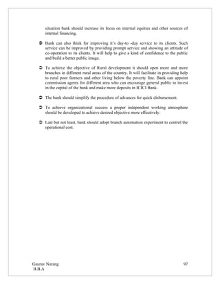 situation bank should increase its focus on internal equities and other sources of
      internal financing.

    Bank can also think for improving it’s day-to -day service to its clients. Such
     service can be improved by providing prompt service and showing an attitude of
     co-operation to its clients. It will help to give a kind of confidence to the public
     and build a better public image.

    To achieve the objective of Rural development it should open more and more
     branches in different rural areas of the country. It will facilitate in providing help
     to rural poor farmers and other living below the poverty line. Bank can appoint
     commission agents for different area who can encourage general public to invest
     in the capital of the bank and make more deposits in ICICI Bank.

    The bank should simplify the procedure of advances for quick disbursement.

    To achieve organizational success a proper independent working atmosphere
     should be developed to achieve desired objective more effectively.

    Last but not least, bank should adopt branch automation experiment to control the
     operational cost.




Gaurav Narang                                                                           97
B.B.A
 