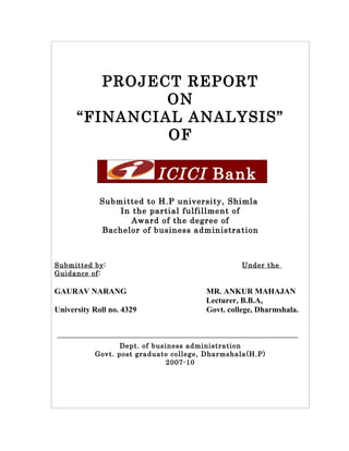 PROJECT REPORT
               ON
      “FINANCIAL ANALYSIS”
               OF

                           ICICI Bank
             Submitted to H.P university, Shimla
                 In the partial fulfillment of
                    Award of the degree of
             Bachelor of business administration



Submitted by:                                    Under the
Guidance of:

GAURAV NARANG                          MR. ANKUR MAHAJAN
                                       Lecturer, B.B.A,
University Roll no. 4329               Govt. college, Dharmshala.



                  Dept. of business administration
           Govt. post graduate college, Dharmshala(H.P)
                               2007-10
 