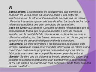 B
Banda ancha: Característica de cualquier red que permite la
conexión de varias redes en un único cable. Para evitar las
interferencias en la información manejada en cada red, se utilizan
diferentes frecuencias para cada una de ellas. La banda ancha hace
referencia también a una gran velocidad de transmisión.
Base de datos: (DataBase). Conjunto de datos relacionados que se
almacenan de forma que se pueda acceder a ellos de manera
sencilla, con la posibilidad de relacionarlos, ordenarlos en base a
diferentes criterios, etc. Las bases de datos son uno de los grupos de
aplicaciones de productividad personal más extendidos.
Biblioteca: En clara referencia a las bibliotecas habituales, este
término, cuando se utiliza en el mundillo informático, se refiere a una
colección o conjunto de programas desarrollados por un mismo
fabricante que suelen ser compatibles e interoperables entre sí.
Binario: Se dice que un sistema es binario cuando sólo caben dos
posibles resultados o respuestas a un planteamiento determinado.
BIT: Es la unidad de información más pequeña. Puede tener sólo dos
valores o estados
 