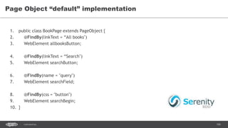 100CONFIDENTIAL
Page Object “default” implementation
1. public class BookPage extends PageObject {
2. @FindBy(linkText = “All books")
3. WebElement allbooksButton;
4. @FindBy(linkText = “Search")
5. WebElement searchButton;
6. @FindBy(name = "query")
7. WebElement searchField;
8. @FindBy(css = "button")
9. WebElement searchBegin;
10. }
 