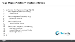 101CONFIDENTIAL
Page Object “default” implementation
1. public class BookPage extends PageObject {
2. public BookPage(WebDriver driver) {
3. super(driver);
4. }
5. public void getMainPage(String url) {
6. getDriver().get(url);
7. }
8. public void allBooks() {
9. allbooksButton.click();
10. }
11. public void search(String searchWord) {
12. searchButton.click();
13. searchField.sendKeys(searchWord);
14. searchBegin.click();
15. }
16. }
 