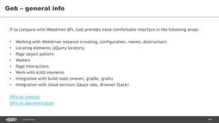 104CONFIDENTIAL
Geb – general info
If to compare with Webdriver API, Geb provides more comfortable interface in the following areas:
• Working with Webdriver instance (creating, configuration, moves, destruction)
• Locating elements (jQuery locators)
• Page object pattern
• Waiters
• Page interactions
• Work with AJAX elements
• Integration with build-tools (maven, gradle, grails)
• Integration with cloud services (Sauce labs, Browser Stack)
Official website
Official documentation
 