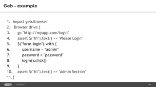 105CONFIDENTIAL
Geb - example
1. import geb.Browser
2. Browser.drive {
3. go "http://myapp.com/login"
4. assert $("h1").text() == "Please Login"
5. $("form.login").with {
6. username = "admin"
7. password = "password"
8. login().click()
9. }
10. assert $("h1").text() == "Admin Section"
11.}
 