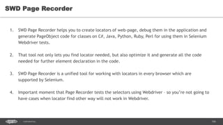 106CONFIDENTIAL
SWD Page Recorder
1. SWD Page Recorder helps you to create locators of web-page, debug them in the application and
generate PageObject code for classes on C#, Java, Python, Ruby, Perl for using them in Selenium
Webdriver tests.
2. That tool not only lets you find locator needed, but also optimize it and generate all the code
needed for further element declaration in the code.
3. SWD Page Recorder is a unified tool for working with locators in every browser which are
supported by Selenium.
4. Important moment that Page Recorder tests the selectors using Webdriver – so you’re not going to
have cases when locator find other way will not work in Webdriver.
 