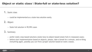 11CONFIDENTIAL
1. Static class
– could be implemented as a state-less solution easily
2. Object
– State-full solution in 99,99% cases
3. Summary
– prefer static class based solutions (state-less) to object based (state-full) in mooooost cases;
– before start implementation based on objects, please, take a break for a minute, and re-thing
everything again, possibly you can find a proper solution based on static classes.
Object or static class  State-full or state-less solution?
 