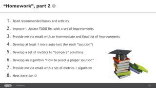 112CONFIDENTIAL
1. Read recommended books and articles
2. Improve  Update TODO list with a set of improvements
3. Provide me via email with an intermediate and final list of improvements
4. Develop at least 1 more auto-test (for each “solution”)
5. Develop a set of metrics to “compare” solutions
6. Develop an algorithm “How to select a proper solution”
7. Provide me via email with a set of metrics + algorithm
8. Next iteration 
“Homework”, part 2 
 