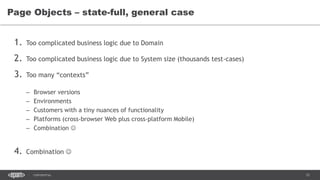 12CONFIDENTIAL
1. Too complicated business logic due to Domain
2. Too complicated business logic due to System size (thousands test-cases)
3. Too many “contexts”
– Browser versions
– Environments
– Customers with a tiny nuances of functionality
– Platforms (cross-browser Web plus cross-platform Mobile)
– Combination 
4. Combination 
Page Objects – state-full, general case
 