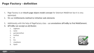 31CONFIDENTIAL
Page Factory - definition
1. Page Factory is an inbuilt page object model concept for Selenium WebDriver but it is very
optimized.
2. We use initElements method to initialize web elements
3. Additionally with the help of PageFactory class - use annotations @FindBy to find WebElement.
4. @FindBy can accept as attributes:
1. tagName
2. name
3. partialLinkText
4. linkText
5. Id
6. Css
7. className
8. Xpath
 