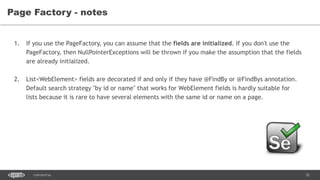 32CONFIDENTIAL
Page Factory - notes
1. If you use the PageFactory, you can assume that the fields are initialized. If you don't use the
PageFactory, then NullPointerExceptions will be thrown if you make the assumption that the fields
are already initialized.
2. List<WebElement> fields are decorated if and only if they have @FindBy or @FindBys annotation.
Default search strategy "by id or name" that works for WebElement fields is hardly suitable for
lists because it is rare to have several elements with the same id or name on a page.
 