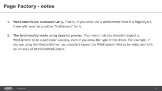 33CONFIDENTIAL
Page Factory - notes
1. WebElements are evaluated lazily. That is, if you never use a WebElement field in a PageObject,
there will never be a call to "findElement" for it.
2. The functionality works using dynamic proxies. This means that you shouldn't expect a
WebElement to be a particular subclass, even if you know the type of the driver. For example, if
you are using the HtmlUnitDriver, you shouldn't expect the WebElement field to be initialized with
an instance of HtmlUnitWebElement.
 