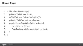 36CONFIDENTIAL
Home Page
1. public class HomePage {
2. private WebDriver driver;
3. @FindBy(css = "a[href*="login"]")
4. private WebElement loginButton;
5. public HomePage(WebDriver driver) {
6. this.driver = driver;
7. PageFactory.initElements(driver, this);
8. }
9. }
 
