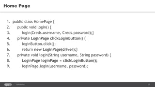 37CONFIDENTIAL
Home Page
1. public class HomePage {
2. public void login() {
3. login(Creds.username, Creds.password);}
4. private LoginPage clickLoginButton() {
5. loginButton.click();
6. return new LoginPage(driver);}
7. private void login(String username, String password) {
8. LoginPage loginPage = clickLoginButton();
9. loginPage.login(username, password);
 