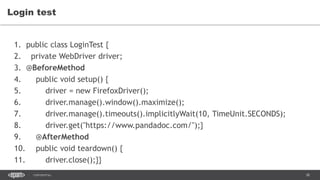 38CONFIDENTIAL
Login test
1. public class LoginTest {
2. private WebDriver driver;
3. @BeforeMethod
4. public void setup() {
5. driver = new FirefoxDriver();
6. driver.manage().window().maximize();
7. driver.manage().timeouts().implicitlyWait(10, TimeUnit.SECONDS);
8. driver.get("https://www.pandadoc.com/");}
9. @AfterMethod
10. public void teardown() {
11. driver.close();}}
 