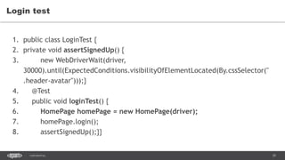 39CONFIDENTIAL
Login test
1. public class LoginTest {
2. private void assertSignedUp() {
3. new WebDriverWait(driver,
30000).until(ExpectedConditions.visibilityOfElementLocated(By.cssSelector("
.header-avatar")));}
4. @Test
5. public void loginTest() {
6. HomePage homePage = new HomePage(driver);
7. homePage.login();
8. assertSignedUp();}}
 