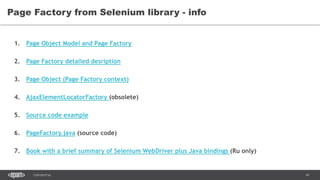 41CONFIDENTIAL
Page Factory from Selenium library - info
1. Page Object Model and Page Factory
2. Page Factory detailed desription
3. Page Object (Page Factory context)
4. AjaxElementLocatorFactory (obsolete)
5. Source code example
6. PageFactory.java (source code)
7. Book with a brief summary of Selenium WebDriver plus Java bindings (Ru only)
 