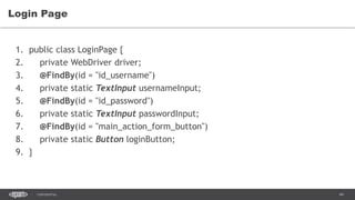 44CONFIDENTIAL
Login Page
1. public class LoginPage {
2. private WebDriver driver;
3. @FindBy(id = "id_username")
4. private static TextInput usernameInput;
5. @FindBy(id = "id_password")
6. private static TextInput passwordInput;
7. @FindBy(id = "main_action_form_button")
8. private static Button loginButton;
9. }
 