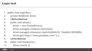 48CONFIDENTIAL
Login test
1. public class LoginTest {
2. private WebDriver driver;
3. @BeforeMethod
4. public void setup() {
5. driver = new FirefoxDriver();
6. driver.manage().window().maximize();
7. driver.manage().timeouts().implicitlyWait(10, TimeUnit.SECONDS);
8. driver.get("https://www.pandadoc.com/"); }
9. @AfterMethod
10. public void teardown() {
11. driver.close(); }}
 
