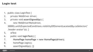 49CONFIDENTIAL
Login test
1. public class LoginTest {
2. private WebDriver driver;
3. private void assertSignedUp() {
4. new WebDriverWait(driver,
30000).until(ExpectedConditions.visibilityOfElementLocated(By.cssSelector("
.header-avatar"))); }
5. @Test
6. public void loginTest() {
7. HomePage homePage = new HomePage(driver);
8. homePage.login();
9. assertSignedUp(); }}
 